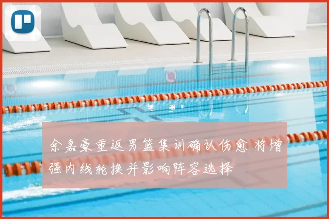 余嘉豪重返男篮集训确认伤愈 将增强内线轮换并影响阵容选择