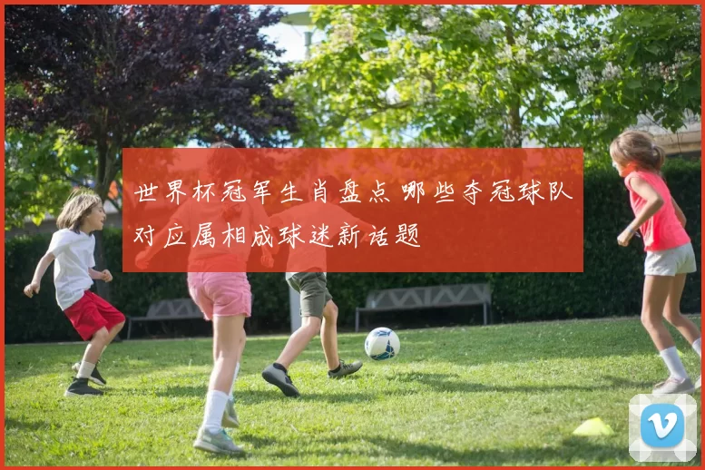 世界杯冠军生肖盘点 哪些夺冠球队对应属相成球迷新话题