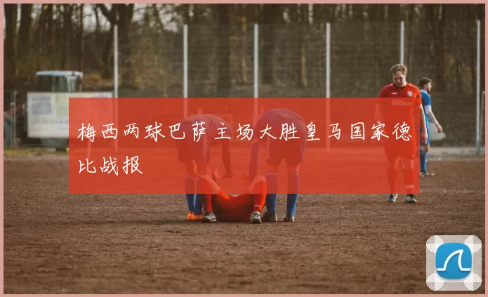 梅西两球巴萨主场大胜皇马国家德比战报