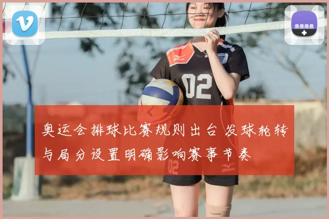奥运会排球比赛规则出台 发球轮转与局分设置明确影响赛事节奏