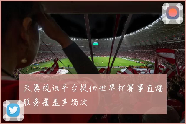 天翼视讯平台提供世界杯赛事直播服务覆盖多场次