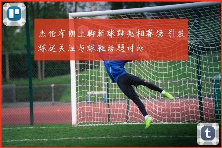 杰伦布朗上脚新球鞋亮相赛场 引发球迷关注与球鞋话题讨论
