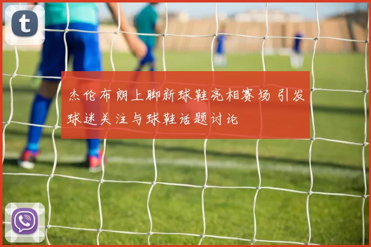 杰伦布朗上脚新球鞋亮相赛场 引发球迷关注与球鞋话题讨论