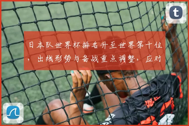 日本队世界杯排名升至世界第十位，出线形势与备战重点调整，应对关键对手