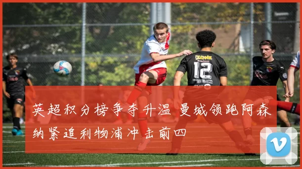 英超积分榜争夺升温 曼城领跑阿森纳紧追利物浦冲击前四