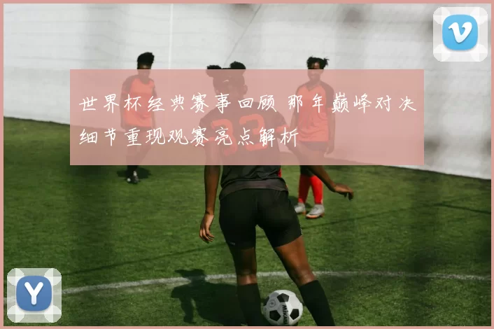 世界杯经典赛事回顾 那年巅峰对决细节重现观赛亮点解析
