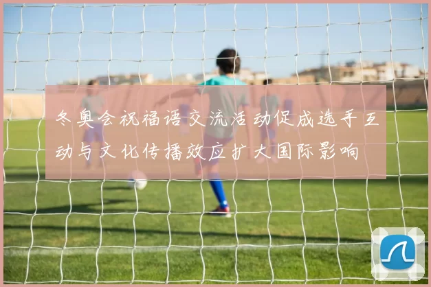 冬奥会祝福语交流活动促成选手互动与文化传播效应扩大国际影响