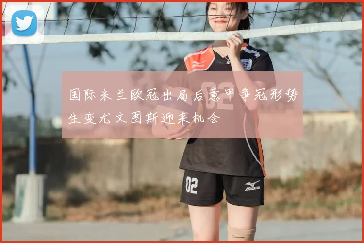 国际米兰欧冠出局后意甲争冠形势生变尤文图斯迎来机会