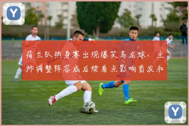 荷兰队热身赛出现爆笑乌龙球，主帅调整阵容成后续看点影响首发和备战节奏