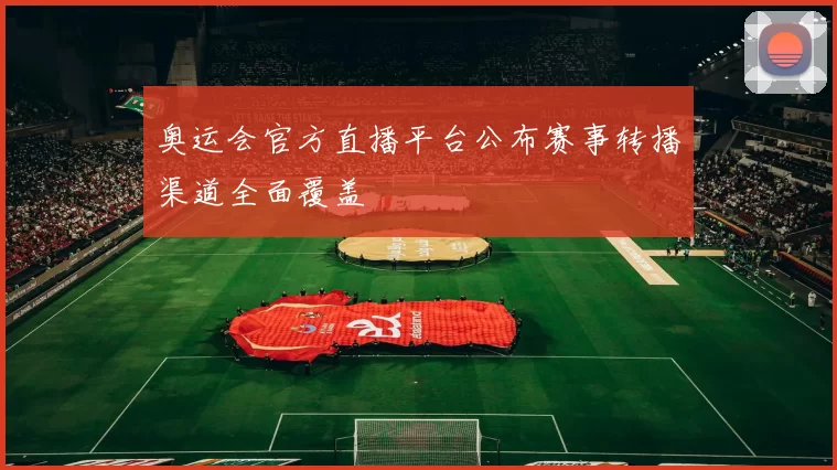奥运会官方直播平台公布赛事转播渠道全面覆盖