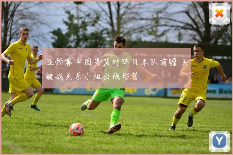 亚预赛中国男篮对阵日本队前瞻 关键战关系小组出线形势