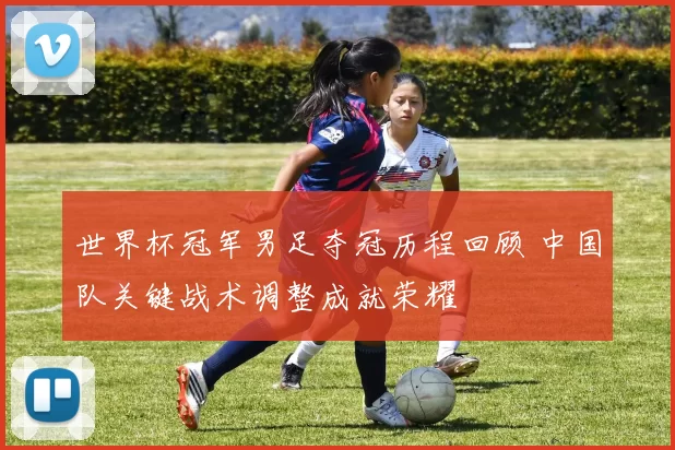 世界杯冠军男足夺冠历程回顾 中国队关键战术调整成就荣耀