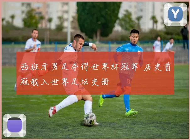 西班牙男足夺得世界杯冠军 历史首冠载入世界足坛史册