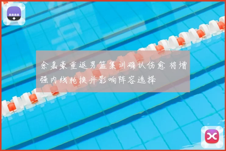 余嘉豪重返男篮集训确认伤愈 将增强内线轮换并影响阵容选择