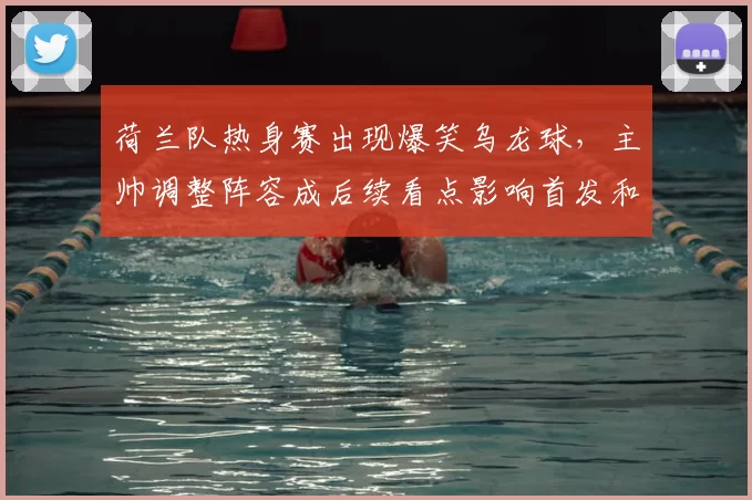 荷兰队热身赛出现爆笑乌龙球，主帅调整阵容成后续看点影响首发和备战节奏