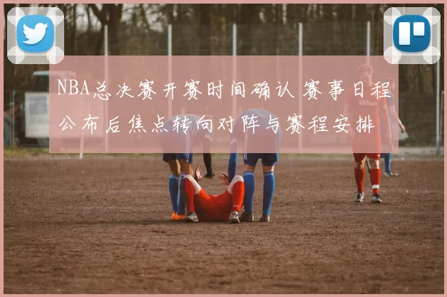 NBA总决赛开赛时间确认 赛事日程公布后焦点转向对阵与赛程安排